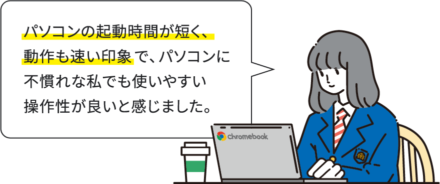 パソコンの起動時間が短く、動作も速い印象で、パソコンに不慣れな私でも使いやすい操作性が良いと感じました。
