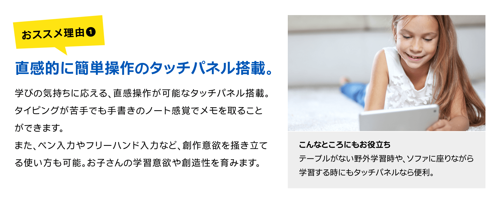 直感的に簡単操作のタッチパネル搭載。学びの気持ちに応える、直感操作が可能なタッチパネル搭載。タイピングが苦手でも手書きのノート感覚でメモを取ることができます。また、ペン入力やフリーハンド入力など、創作意欲を掻き立てる使い方も可能。お子さんの学習意欲や創造性を育みます。こんなところにもお役立ちテーブルがない野外学習時や、ソファに座りながら学習する時にもタッチパネルなら便利。