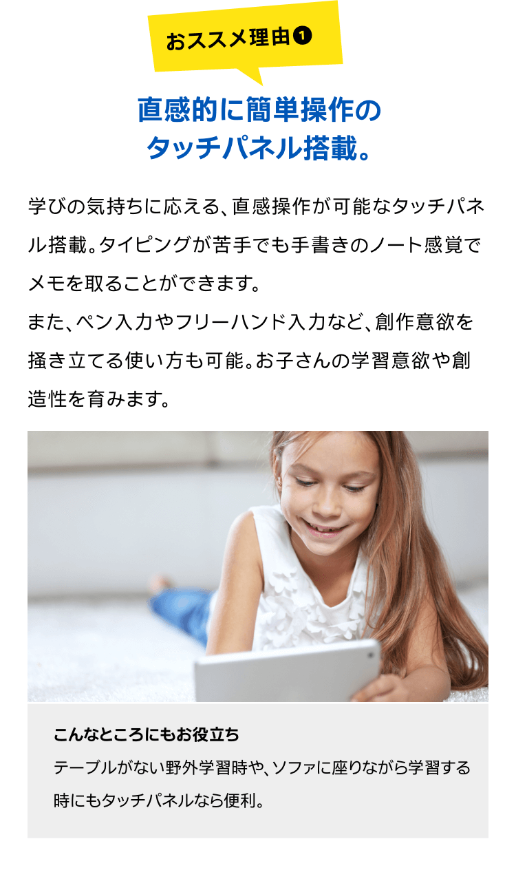 直感的に簡単操作のタッチパネル搭載。学びの気持ちに応える、直感操作が可能なタッチパネル搭載。タイピングが苦手でも手書きのノート感覚でメモを取ることができます。また、ペン入力やフリーハンド入力など、創作意欲を掻き立てる使い方も可能。お子さんの学習意欲や創造性を育みます。こんなところにもお役立ちテーブルがない野外学習時や、ソファに座りながら学習する時にもタッチパネルなら便利。