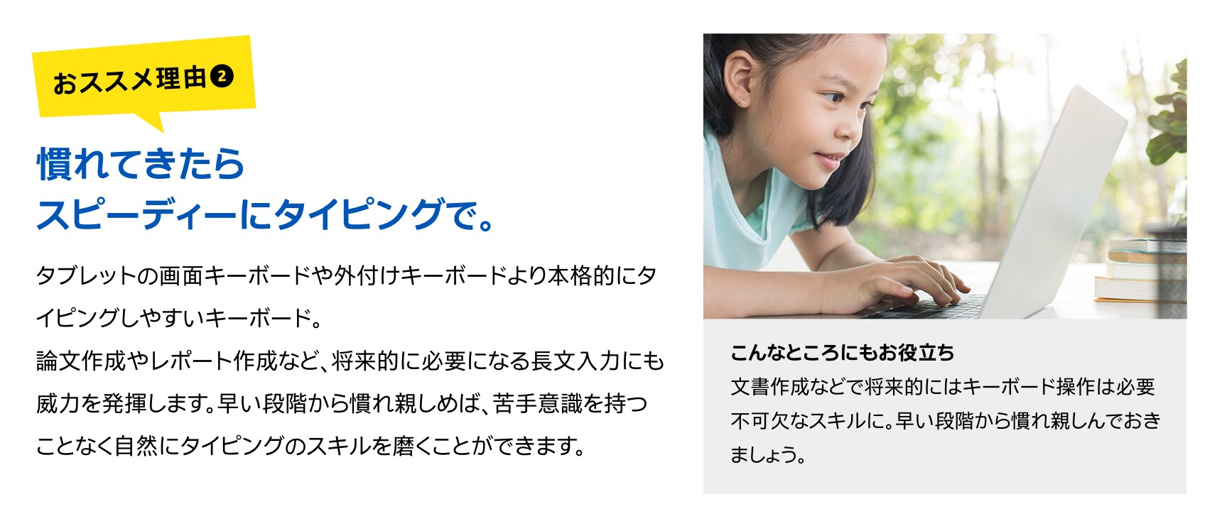 慣れてきたらスピーディーにタイピングで。タブレットの画面キーボードや外付けキーボードより本格的にタイピングしやすいキーボード。論文作成やレポート作成など、将来的に必要になる長文入力にも威力を発揮します。早い段階から慣れ親しめば、苦手意識を持つことなく自然にタイピングのスキルを磨くことができます。こんなところにもお役立ち文書作成などで将来的にはキーボード操作は必要不可欠なスキルに。早い段階から慣れ親しんでおきましょう。
