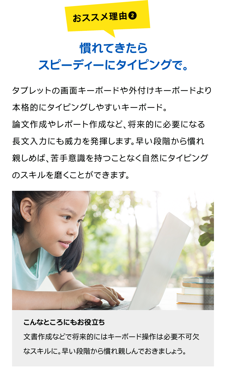 慣れてきたらスピーディーにタイピングで。タブレットの画面キーボードや外付けキーボードより本格的にタイピングしやすいキーボード。論文作成やレポート作成など、将来的に必要になる長文入力にも威力を発揮します。早い段階から慣れ親しめば、苦手意識を持つことなく自然にタイピングのスキルを磨くことができます。こんなところにもお役立ち文書作成などで将来的にはキーボード操作は必要不可欠なスキルに。早い段階から慣れ親しんでおきましょう。