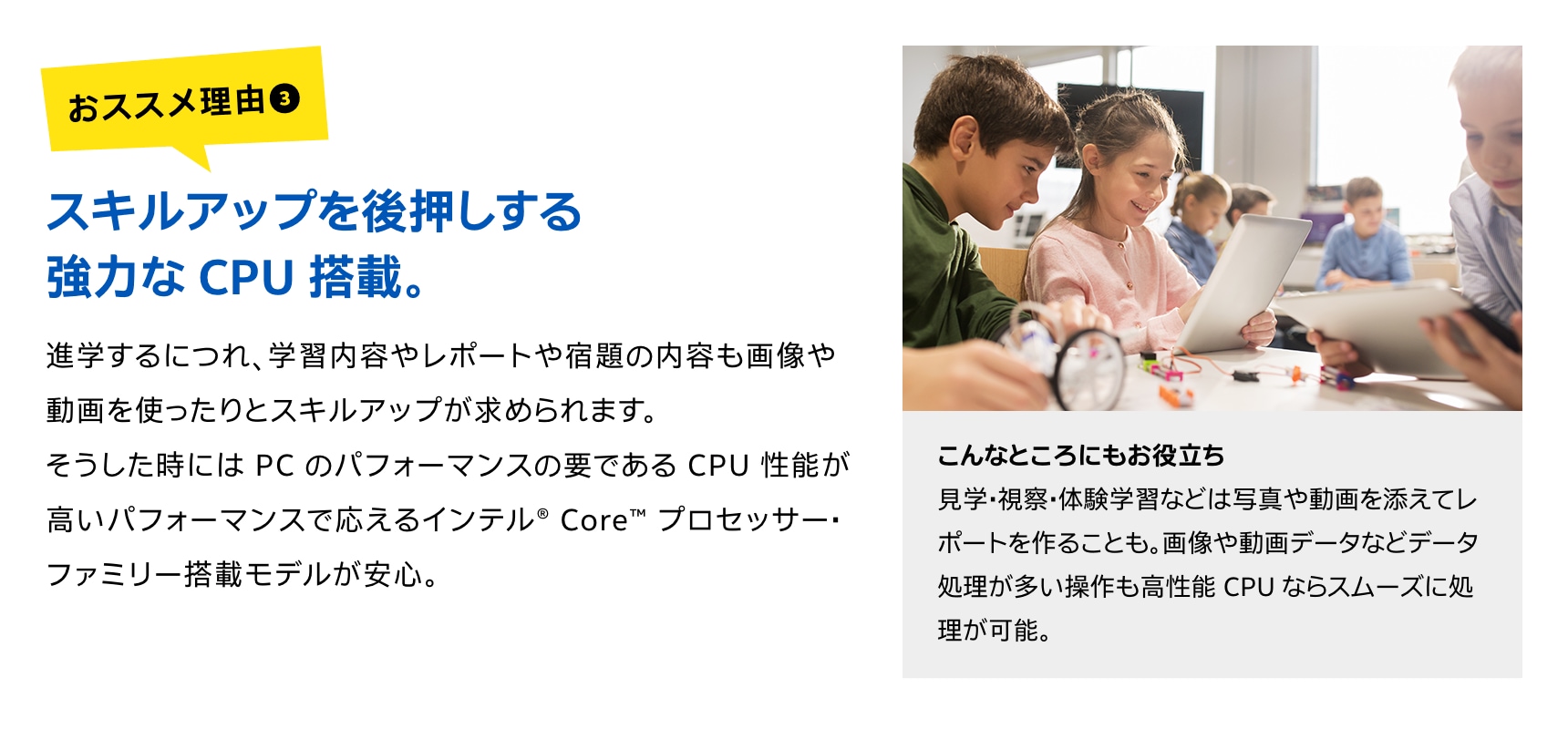 スキルアップを後押しする強力な CPU 搭載。進学するにつれ、学習内容やレポートや宿題の内容も画像や動画を使ったりとスキルアップが求められます。そうした時には PC のパフォーマンスの要である CPU 性能が高いパフォーマンスで応えるインテル® Core™ プロセッサー・ファミリー搭載モデルが安心。
