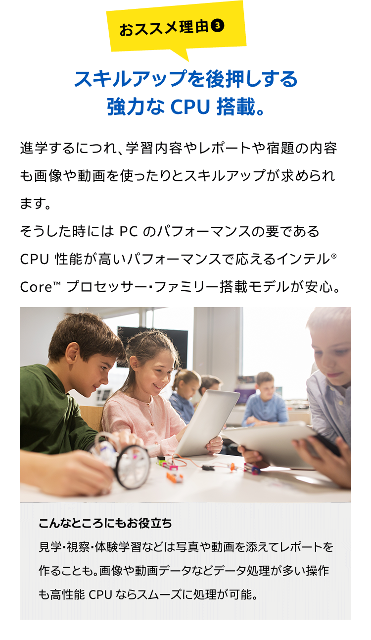 スキルアップを後押しする強力な CPU 搭載。進学するにつれ、学習内容やレポートや宿題の内容も画像や動画を使ったりとスキルアップが求められます。そうした時には PC のパフォーマンスの要である CPU 性能が高いパフォーマンスで応えるインテル® Core™ プロセッサー・ファミリー搭載モデルが安心。