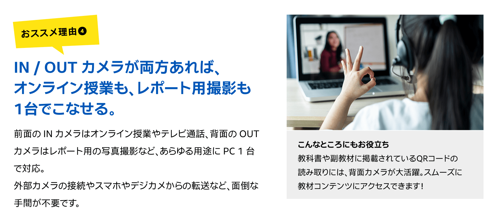 IN / OUT カメラが両方あれば、オンライン授業も、レポート用撮影も1台でこなせる。前面の IN カメラはオンライン授業やテレビ通話、背面の OUT カメラはレポート用の写真撮影など、あらゆる用途に PC 1 台で対応。外部カメラの接続やスマホやデジカメからの転送など、面倒な手間が不要です。こんなところにもお役立ち教科書や副教材に掲載されているQRコードの読み取りには、背面カメラが大活躍。スムーズに教材コンテンツにアクセスできます!