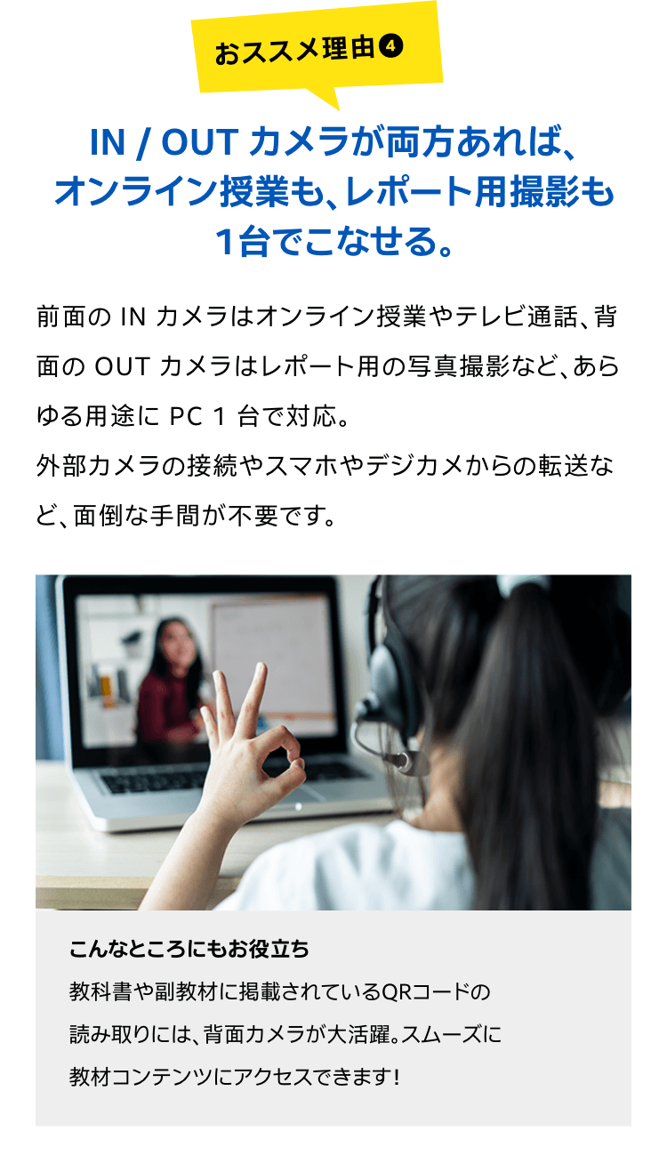 IN / OUT カメラが両方あれば、オンライン授業も、レポート用撮影も1台でこなせる。前面の IN カメラはオンライン授業やテレビ通話、背面の OUT カメラはレポート用の写真撮影など、あらゆる用途に PC 1 台で対応。外部カメラの接続やスマホやデジカメからの転送など、面倒な手間が不要です。こんなところにもお役立ち教科書や副教材に掲載されているQRコードの読み取りには、背面カメラが大活躍。スムーズに教材コンテンツにアクセスできます!