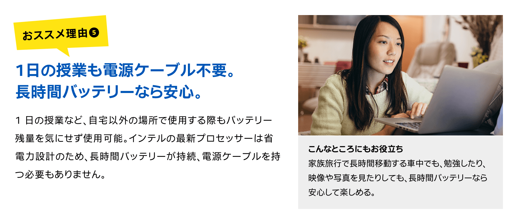 1日の授業も電源ケーブル不要。長時間バッテリーなら安心。1 日の授業など、自宅以外の場所で使用する際もバッテリー残量を気にせず使用可能。インテルの最新プロセッサーは省電力設計のため、長時間バッテリーが持続、電源ケーブルを持つ必要もありません。こんなところにもお役立ち家族旅行で長時間移動する車中でも、勉強したり、映像や写真を見たりしても、長時間バッテリーなら安心して楽しめる。