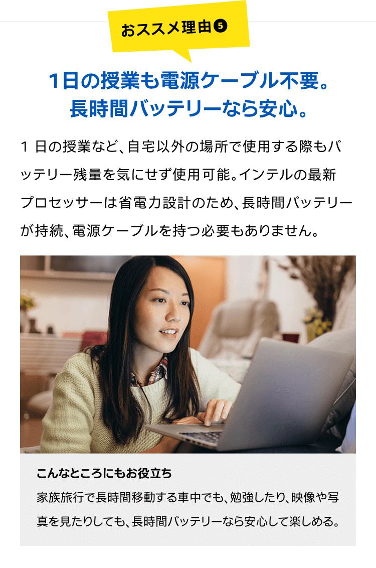 1日の授業も電源ケーブル不要。長時間バッテリーなら安心。1 日の授業など、自宅以外の場所で使用する際もバッテリー残量を気にせず使用可能。インテルの最新プロセッサーは省電力設計のため、長時間バッテリーが持続、電源ケーブルを持つ必要もありません。こんなところにもお役立ち家族旅行で長時間移動する車中でも、勉強したり、映像や写真を見たりしても、長時間バッテリーなら安心して楽しめる。