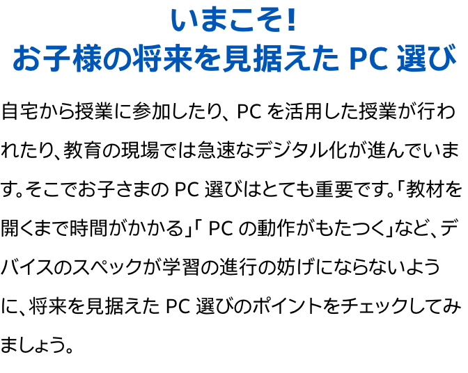 いまこそ! お子様の将来を見据えた PC 選び 自宅から授業に参加したり、 PC を活用した授業が行われたり、教育の現場では急速なデジタル化が進んでいます。そこでお子さまの PC 選びはとても重要です。「教材を開くまで時間がかかる」「 PC の動作がもたつく」など、デバイスのスペックが学習の進行の妨げにならないように、将来を見据えた PC 選びのポイントをチェックしてみましょう。