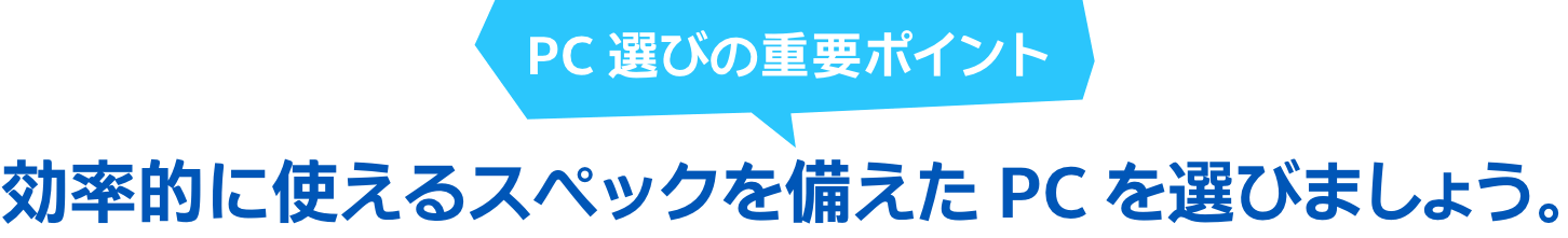 PC 選びの重要ポイント 効率的に使えるスペックを備えた PC を選びましょう。
