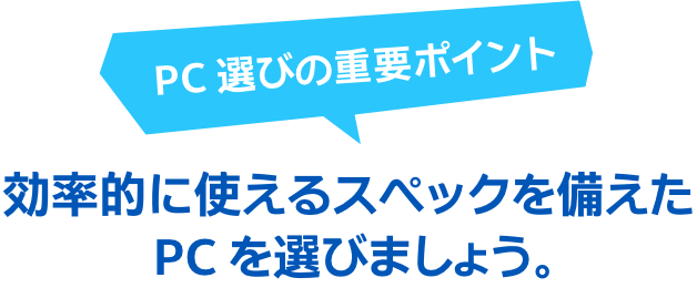 PC 選びの重要ポイント 効率的に使えるスペックを備えた PC を選びましょう。