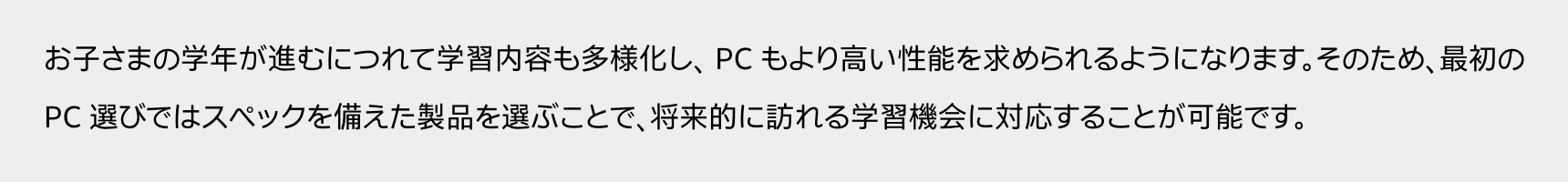 お子さまの学年が進むにつれて学習内容も多様化し、 PC もより高い性能を求められるようになります。そのため、最初の PC 選びではスペックを備えた製品を選ぶことで、将来的に訪れる学習機会に対応することが可能です。