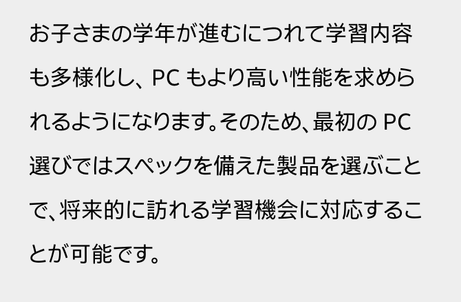 お子さまの学年が進むにつれて学習内容も多様化し、 PC もより高い性能を求められるようになります。そのため、最初の PC 選びではスペックを備えた製品を選ぶことで、将来的に訪れる学習機会に対応することが可能です。