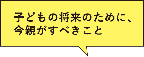 子どもの将来のために、今親がすべきこと