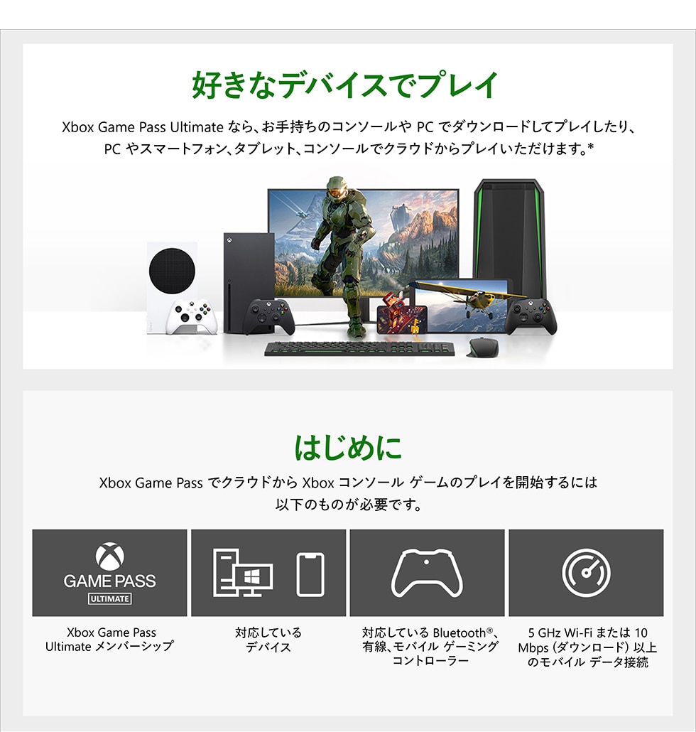 Xbox Game Pass Ultimate に加入すれば、オトクな月額料金で超大作から懐かしのインディーズタイトルまで100 以上のゲームをプレイできます。Xbox やPC はもちろん、クラウドゲーミングならスマホやタブレットからでもご利用いただけます。