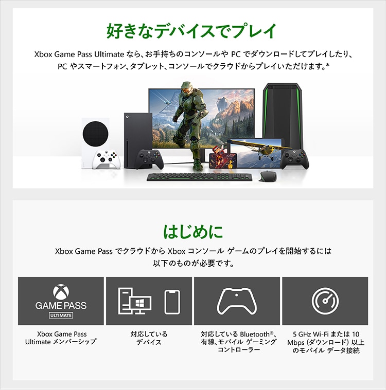 Xbox Game Pass Ultimate に加入すれば、オトクな月額料金で超大作から懐かしのインディーズタイトルまで100 以上のゲームをプレイできます。Xbox やPC はもちろん、クラウドゲーミングならスマホやタブレットからでもご利用いただけます。