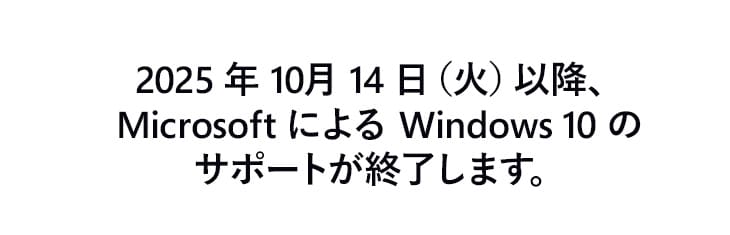 サポート終了後は、OSのアップグレードができないWindows 10搭載 PCをご利用の場合、テクニカルサポートが受けられず、セキュリティリスクがあります。Windows 11搭載PCへの買い替えを御やめにご検討ください。