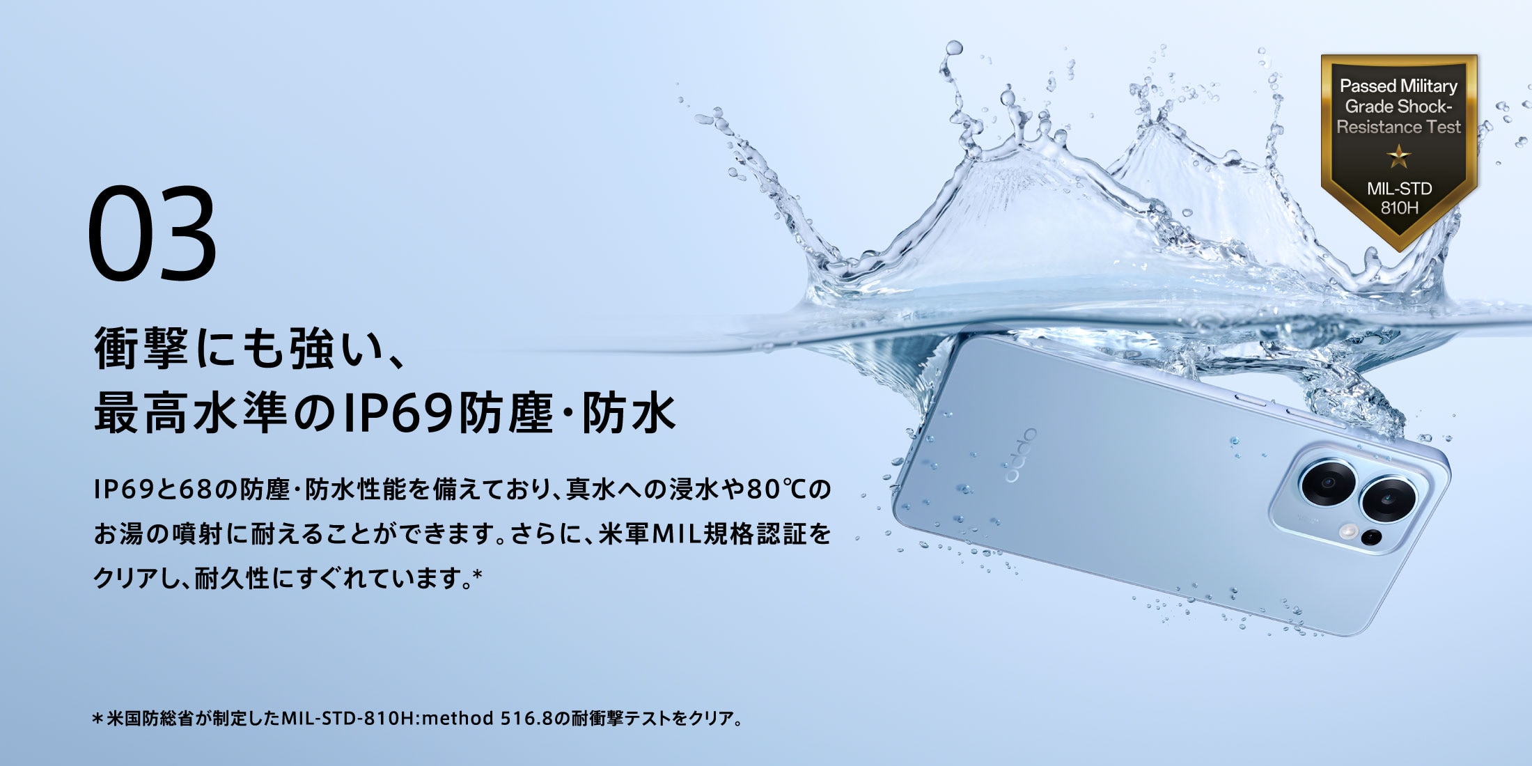 03 衝撃にも強い、最高水準のIP69防塵・防水 IP69と68の防塵・防水性能を備えており、真水への浸水や80℃のお湯の噴射に耐えることができます。さらに、米軍MIL規格認証をクリアし、耐久性にすぐれています。*