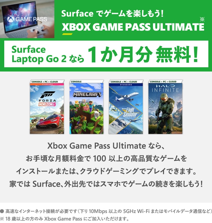 Surface でゲームを楽しもう!XBOX GAME PASS ULTIMATE Surface Laptop Go 2 なら 1 か月分 無料! ※18 歳以上の方のみ Xbox Game Pass にご加入いただけます。