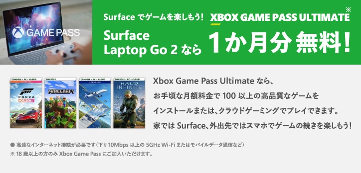 Surface でゲームを楽しもう!XBOX GAME PASS ULTIMATE Surface Laptop Go 2 なら 1 か月分 無料! ※18 歳以上の方のみ Xbox Game Pass にご加入いただけます。