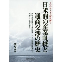 6つのケースで読み解く日米間の産業軋轢と通商交渉の歴史―商品・産業摩擦から構造協議、そして広域経済圏域内の共通ルール設定競争へ [単行本]