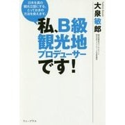 私、B級観光地プロデューサーです！-日本を真の観光立国にする、とっておきの方法を教えます。 [単行本]