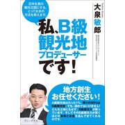 私、B級観光地プロデューサーです！ - 日本を真の観光立国にする、とっておきの方法を教えます。 -（ワニブックス） [電子書籍]