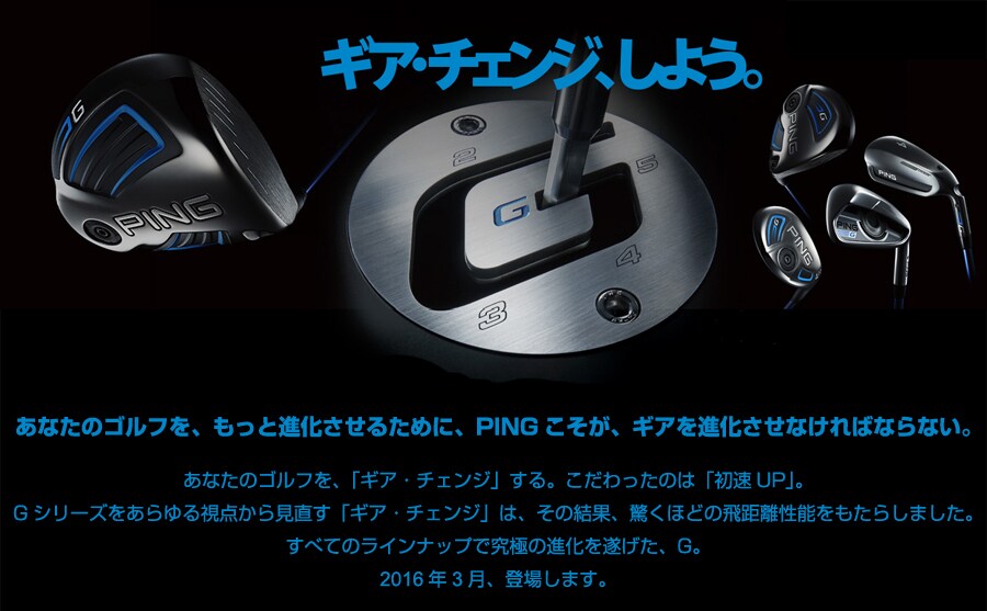 あなたのゴルフを、もっと進化させるために、PINGこそが、ギアを進化させなければならない。 あなたのゴルフを、「ギア・チェンジ」する。こだわったのは「初速UP」。 Gシリーズをあらゆる視点から見直す「ギア・チェンジ」は、その結果、驚くほどの飛距離性能をもたらしました。 すべてのラインナップで究極の進化を遂げた、G。 2016年3月、登場します。